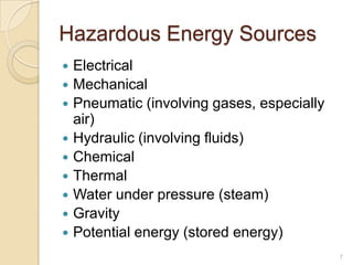 Hazardous Energy Sources
   Electrical
   Mechanical
   Pneumatic (involving gases, especially
    air)
   Hydraulic (involving fluids)
   Chemical
   Thermal
   Water under pressure (steam)
   Gravity
   Potential energy (stored energy)
                                             7
 