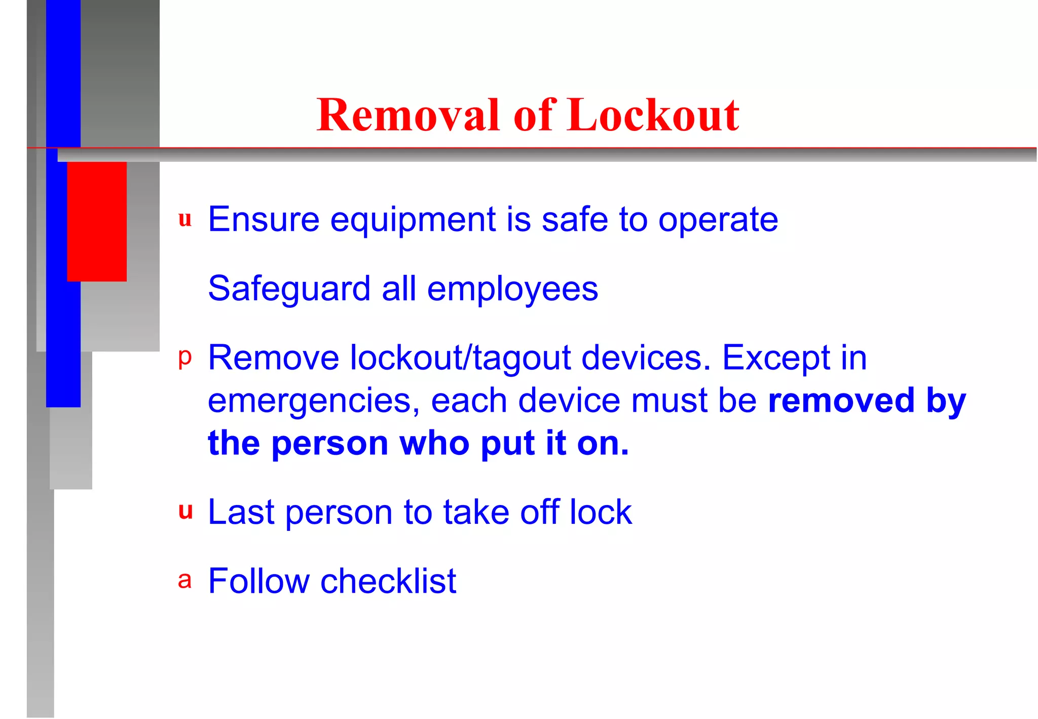 Removal of Lockout Ensure equipment is safe to operate Safeguard all employees Remove lockout/tagout devices. Except in emergencies, each device must be  removed by the person who put it on. Last person to take off lock Follow checklist 