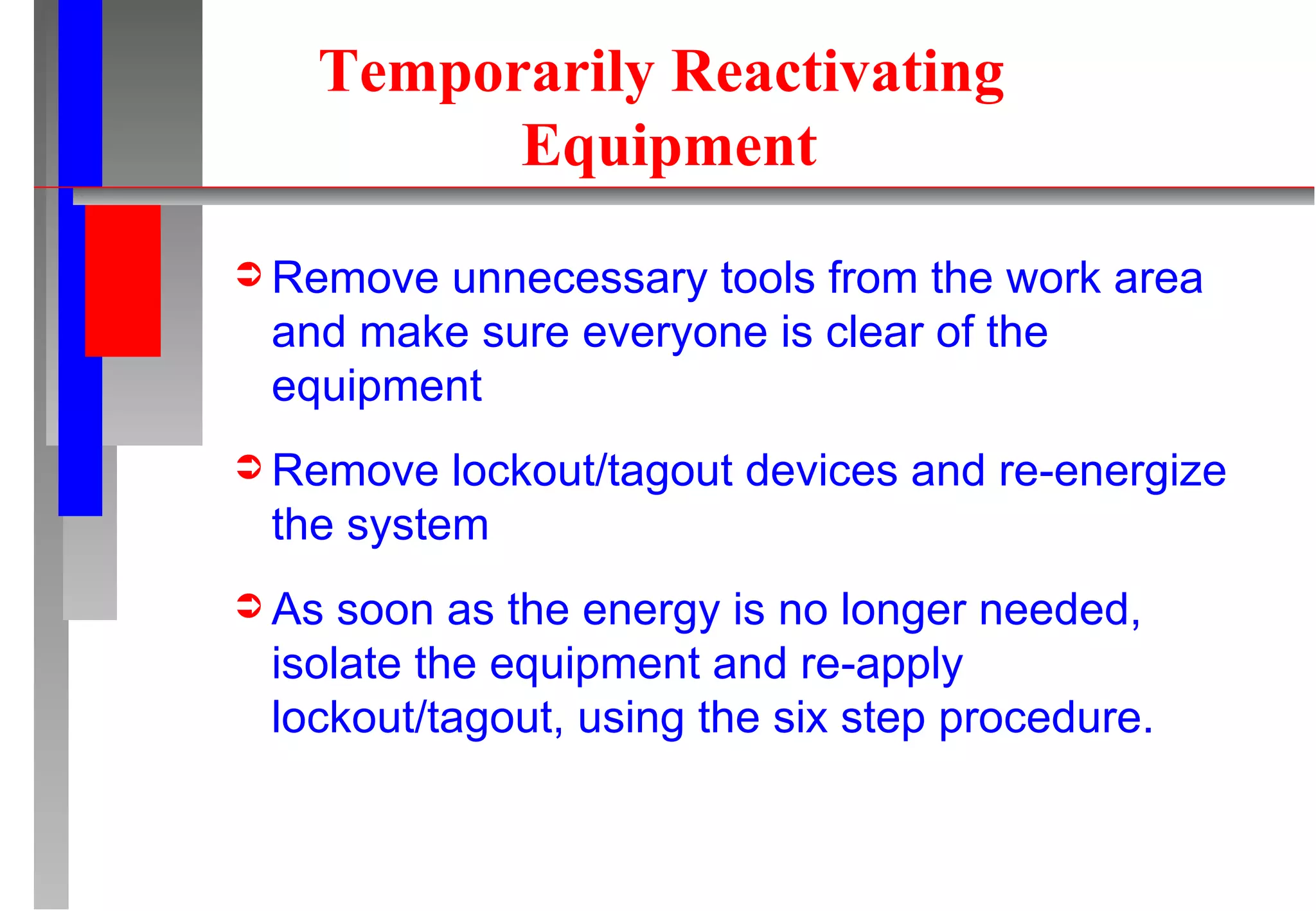 Temporarily Reactivating  Equipment Remove unnecessary tools from the work area and make sure everyone is clear of the equipment Remove lockout/tagout devices and re-energize the system As soon as the energy is no longer needed, isolate the equipment and re-apply lockout/tagout, using the six step procedure. 