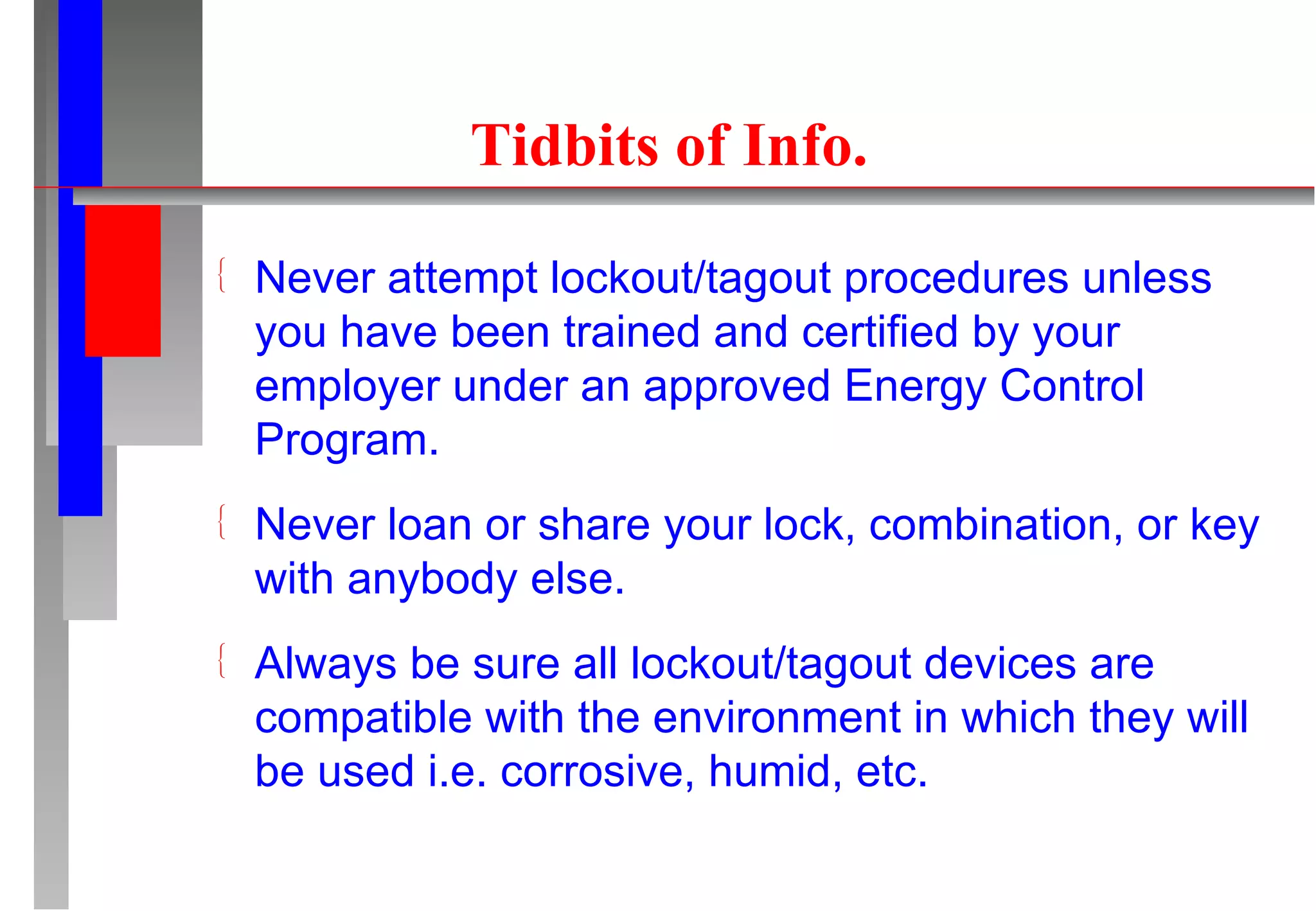 Tidbits of Info. Never attempt lockout/tagout procedures unless you have been trained and certified by your employer under an approved Energy Control Program. Never loan or share your lock, combination, or key with anybody else. Always be sure all lockout/tagout devices are compatible with the environment in which they will be used i.e. corrosive, humid, etc. 