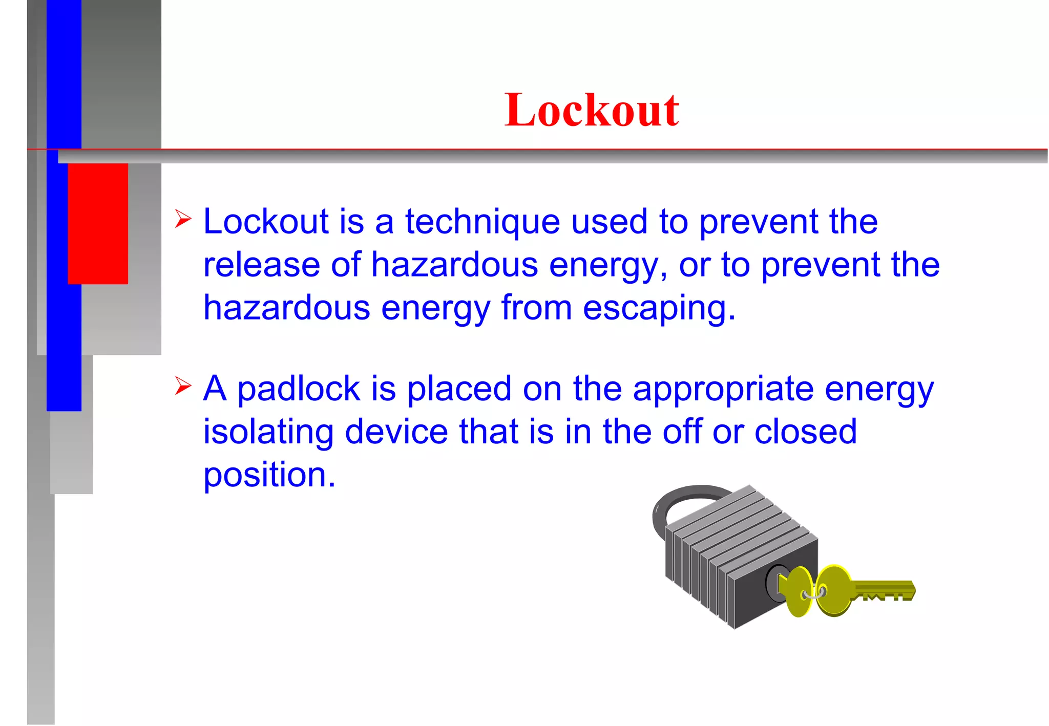 Lockout Lockout is a technique used to prevent the release of hazardous energy, or to prevent the hazardous energy from escaping. A padlock is placed on the appropriate energy isolating device that is in the off or closed position. 