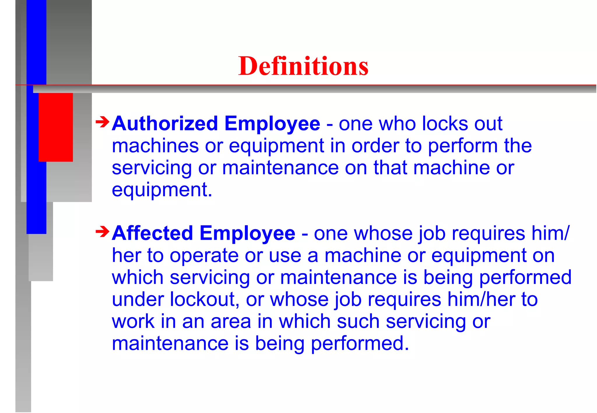 Definitions Authorized Employee  - one who locks out machines or equipment in order to perform the servicing or maintenance on that machine or equipment. Affected Employee  - one whose job requires him/her to operate or use a machine or equipment on which servicing or maintenance is being performed under lockout, or whose job requires him/her to work in an area in which such servicing or maintenance is being performed. 