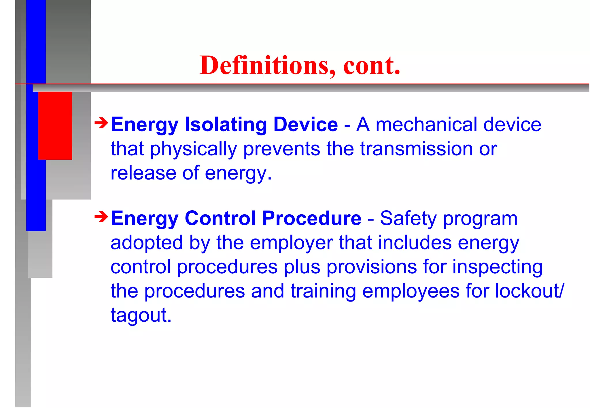 Definitions, cont. Energy Isolating Device  - A mechanical device that physically prevents the transmission or release of energy. Energy Control Procedure  - Safety program adopted by the employer that includes energy control procedures plus provisions for inspecting the procedures and training employees for lockout/tagout. 