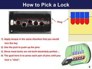 How to Pick a Lock
6
4 1 5 3 2
Plug
1)  Apply torque in the same direction that you would
turn the key
2)  Use the pick to push up the pins
3)  Since most locks are not built absolutely perfect…
4)  The goal here is to press each pair of pins until you
hear a “click”.
 