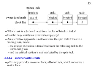 113
                     mutex lock
                      spin lock         task1         task2        task3
 owner (optional)      task id         blocked       blocked      blocked
        block list

• Which task is scheduled next from the list of blocked tasks?
• Has the busy wait been removed completely?
• An alternative approach is not to release the spin lock if there is a
  waiting task, hence:
  – the mutual exclusion is transfered from the releasing task to the
    unblocking task
  – and the critical section is not bracketed by the spin lock.
4.3.1.2 uOwnerLock Details
 • µC+ only provides an owner lock, uOwnerLock, which subsumes a
      +
   mutex lock.
 