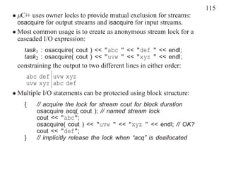 115
• µC+ uses owner locks to provide mutual exclusion for streams:
     +
  osacquire for output streams and isacquire for input streams.
• Most common usage is to create as anonymous stream lock for a
  cascaded I/O expression:
    task1 : osacquire( cout ) << "abc " << "def " << endl;
    task2 : osacquire( cout ) << "uvw " << "xyz " << endl;
 constraining the output to two different lines in either order:
    abc def uvw xyz
    uvw xyz abc def
• Multiple I/O statements can be protected using block structure:
    {   // acquire the lock for stream cout for block duration
        osacquire acq( cout ); // named stream lock
        cout << "abc";
        osacquire( cout ) << "uvw " << "xyz " << endl; // OK?
        cout << "def";
    }   // implicitly release the lock when “acq” is deallocated
 