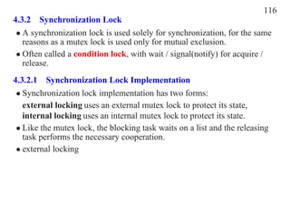 116
4.3.2 Synchronization Lock
 • A synchronization lock is used solely for synchronization, for the same
   reasons as a mutex lock is used only for mutual exclusion.
 • Often called a condition lock, with wait / signal(notify) for acquire /
   release.
4.3.2.1 Synchronization Lock Implementation
 • Synchronization lock implementation has two forms:
   external locking uses an external mutex lock to protect its state,
   internal locking uses an internal mutex lock to protect its state.
 • Like the mutex lock, the blocking task waits on a list and the releasing
   task performs the necessary cooperation.
 • external locking
 