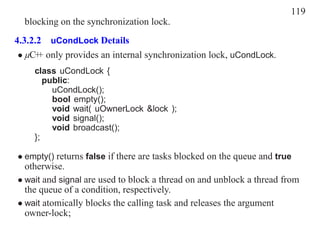 119
  blocking on the synchronization lock.
4.3.2.2 uCondLock Details
 • µC+ only provides an internal synchronization lock, uCondLock.
      +
    class uCondLock {
       public:
         uCondLock();
         bool empty();
         void wait( uOwnerLock &lock );
         void signal();
         void broadcast();
    };

• empty() returns false if there are tasks blocked on the queue and true
  otherwise.
• wait and signal are used to block a thread on and unblock a thread from
  the queue of a condition, respectively.
• wait atomically blocks the calling task and releases the argument
  owner-lock;
 