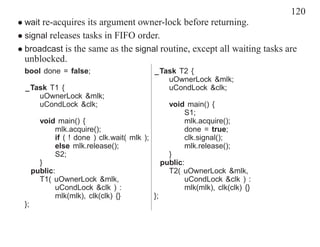 120
• wait re-acquires its argument owner-lock before returning.
• signal releases tasks in FIFO order.
• broadcast is the same as the signal routine, except all waiting tasks are
  unblocked.
 bool done = false;                         _Task T2 {
                                               uOwnerLock &mlk;
  _Task T1 {                                   uCondLock &clk;
     uOwnerLock &mlk;
     uCondLock &clk;                               void main() {
                                                        S1;
        void main() {                                   mlk.acquire();
             mlk.acquire();                             done = true;
             if ( ! done ) clk.wait( mlk );             clk.signal();
             else mlk.release();                        mlk.release();
             S2;                                   }
        }                                        public:
      public:                                      T2( uOwnerLock &mlk,
        T1( uOwnerLock &mlk,                            uCondLock &clk ) :
             uCondLock &clk ) :                         mlk(mlk), clk(clk) {}
             mlk(mlk), clk(clk) {}          };
 };
 