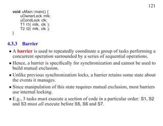 121
  void uMain::main() {
      uOwnerLock mlk;
      uCondLock clk;
      T1 t1( mlk, clk );
      T2 t2( mlk, clk );
  }

4.3.3 Barrier
 • A barrier is used to repeatedly coordinate a group of tasks performing a
   concurrent operation surrounded by a series of sequential operations.
 • Hence, a barrier is speciﬁcally for synchronization and cannot be used to
   build mutual exclusion.
 • Unlike previous synchronization locks, a barrier retains some state about
   the events it manages.
 • Since manipulation of this state requires mutual exclusion, most barriers
   use internal locking.
 • E.g., 3 tasks must execute a section of code in a particular order: S1, S2
   and S3 must all execute before S5, S6 and S7.
 