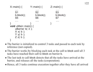 122
    X::main() {      Y::main() {         Z::main() {
        ...              ...                 ...
        S1               S2                  S3
        b.block();       b.block();          b.block();
        S5               S6                  S7
        ...              ...                 ...
    }                }                   }
    void uMain::main() {
        uBarrier b( 3 );
        X x( b );
        Y y( b );
        Z z( b );
    }
• The barrier is initialized to control 3 tasks and passed to each task by
  reference (not copied).
• The barrier works by blocking each task at the call to block until all 3
  tasks have reached their call to block on barrier b.
• The last task to call block detects that all the tasks have arrived at the
  barrier, and releases all the tasks (cooperation).
• Hence, all 3 tasks continue execution together after they have all arrived
 