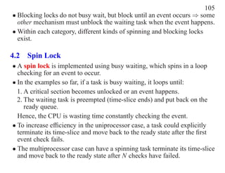 105
• Blocking locks do not busy wait, but block until an event occurs ⇒ some
  other mechanism must unblock the waiting task when the event happens.
• Within each category, different kinds of spinning and blocking locks
  exist.

4.2 Spin Lock
• A spin lock is implemented using busy waiting, which spins in a loop
  checking for an event to occur.
• In the examples so far, if a task is busy waiting, it loops until:
  1. A critical section becomes unlocked or an event happens.
  2. The waiting task is preempted (time-slice ends) and put back on the
     ready queue.
  Hence, the CPU is wasting time constantly checking the event.
• To increase efﬁciency in the uniprocessor case, a task could explicitly
  terminate its time-slice and move back to the ready state after the ﬁrst
  event check fails.
• The multiprocessor case can have a spinning task terminate its time-slice
  and move back to the ready state after N checks have failed.
 