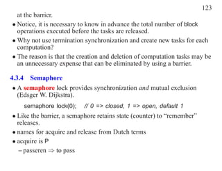 123
  at the barrier.
• Notice, it is necessary to know in advance the total number of block
  operations executed before the tasks are released.
• Why not use termination synchronization and create new tasks for each
  computation?
• The reason is that the creation and deletion of computation tasks may be
  an unnecessary expense that can be eliminated by using a barrier.

4.3.4 Semaphore
 • A semaphore lock provides synchronization and mutual exclusion
   (Edsger W. Dijkstra).
    semaphore lock(0);    // 0 => closed, 1 => open, default 1
• Like the barrier, a semaphore retains state (counter) to “remember”
  releases.
• names for acquire and release from Dutch terms
• acquire is P
   – passeren ⇒ to pass
 