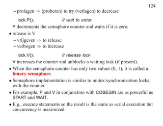 124
  – prolagen ⇒ (proberen) to try (verlagen) to decrease
    lock.P();              // wait to enter
 P decrements the semaphore counter and waits if it is zero.
• release is V
   – vrijgeven ⇒ to release
   – verhogen ⇒ to increase
    lock.V();              // release lock
 V increases the counter and unblocks a waiting task (if present).
• When the semaphore counter has only two values (0, 1), it is called a
  binary semaphore.
• Semaphore implementation is similar to mutex/synchronization locks,
  with the counter.
• For example, P and V in conjunction with COBEGIN are as powerful as
  START and WAIT.
• E.g., execute statements so the result is the same as serial execution but
  concurrency is maximized.
 