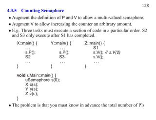 128
4.3.5 Counting Semaphore
 • Augment the deﬁnition of P and V to allow a multi-valued semaphore.
 • Augment V to allow increasing the counter an arbitrary amount.
 • E.g. Three tasks must execute a section of code in a particular order. S2
   and S3 only execute after S1 has completed.
     X::main() {       Y::main() {        Z::main() {
         ...               ...                S1
         s.P();            s.P();             s.V(); // s.V(2)
         S2                S3                 s.V();
         ...               ...                ...
     }                 }                  }

     void uMain::main() {
         uSemaphore s(0);
         X x(s);
         Y y(s);
         Z z(s);
     }
• The problem is that you must know in advance the total number of P’s
 