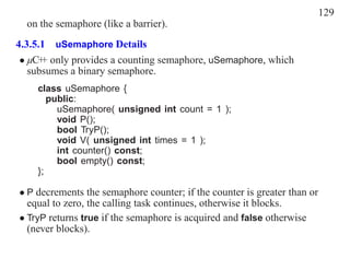 129
  on the semaphore (like a barrier).
4.3.5.1 uSemaphore Details
 • µC+ only provides a counting semaphore, uSemaphore, which
      +
   subsumes a binary semaphore.
    class uSemaphore {
       public:
         uSemaphore( unsigned int count = 1 );
         void P();
         bool TryP();
         void V( unsigned int times = 1 );
         int counter() const;
         bool empty() const;
    };

• P decrements the semaphore counter; if the counter is greater than or
  equal to zero, the calling task continues, otherwise it blocks.
• TryP returns true if the semaphore is acquired and false otherwise
  (never blocks).
 
