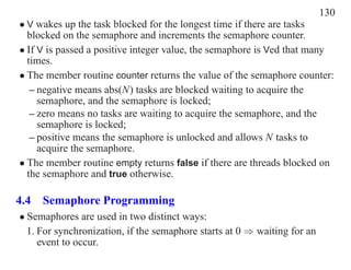 130
• V wakes up the task blocked for the longest time if there are tasks
  blocked on the semaphore and increments the semaphore counter.
• If V is passed a positive integer value, the semaphore is Ved that many
  times.
• The member routine counter returns the value of the semaphore counter:
   – negative means abs(N) tasks are blocked waiting to acquire the
     semaphore, and the semaphore is locked;
   – zero means no tasks are waiting to acquire the semaphore, and the
     semaphore is locked;
   – positive means the semaphore is unlocked and allows N tasks to
     acquire the semaphore.
• The member routine empty returns false if there are threads blocked on
  the semaphore and true otherwise.

4.4 Semaphore Programming
• Semaphores are used in two distinct ways:
  1. For synchronization, if the semaphore starts at 0 ⇒ waiting for an
     event to occur.
 