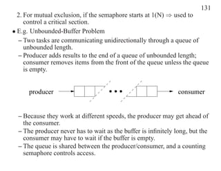 131
  2. For mutual exclusion, if the semaphore starts at 1(N) ⇒ used to
     control a critical section.
• E.g. Unbounded-Buffer Problem
  – Two tasks are communicating unidirectionally through a queue of
     unbounded length.
  – Producer adds results to the end of a queue of unbounded length;
     consumer removes items from the front of the queue unless the queue
     is empty.


      producer                                                 consumer


  – Because they work at different speeds, the producer may get ahead of
    the consumer.
  – The producer never has to wait as the buffer is inﬁnitely long, but the
    consumer may have to wait if the buffer is empty.
  – The queue is shared between the producer/consumer, and a counting
    semaphore controls access.
 