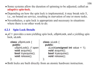 106
• Some systems allow the duration of spinning to be adjusted, called an
  adaptive spin-lock.
• Depending on how the spin lock is implemented, it may break rule 5,
  i.e., no bound on service, resulting in starvation of one or more tasks.
• Nevertheless, a spin lock is appropriate and necessary in situations
  where there is no other work to do.

4.2.1 Spin Lock Details
 • µC+ provides a non-yielding spin lock, uSpinLock, and a yielding spin
      +
   lock, uLock.
     class uSpinLock {           class uLock {
        public:                     public:
         uSpinLock(); // open         uLock(unsigned int value = 1);
         void acquire();              void acquire();
         bool tryacquire();           bool tryacquire();
         void release();              void release();
     };                          };
• Both locks are built directly from an atomic hardware instruction.
 