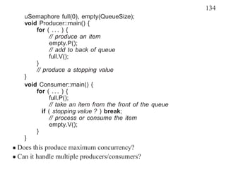 134
    uSemaphore full(0), empty(QueueSize);
    void Producer::main() {
        for ( . . . ) {
               // produce an item
               empty.P();
               // add to back of queue
               full.V();
        }
        // produce a stopping value
    }
    void Consumer::main() {
        for ( . . . ) {
               full.P();
               // take an item from the front of the queue
           if ( stopping value ? ) break;
               // process or consume the item
               empty.V();
        }
    }
• Does this produce maximum concurrency?
• Can it handle multiple producers/consumers?
 