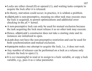 107
• Locks are either closed (0) or opened (1), and waiting tasks compete to
  acquire the lock after it is released.
• In theory, starvation could occur; in practice, it is seldom a problem.
• uSpinLock is non-preemptive, meaning no other task may execute once
  the lock is acquired, to permit optimizations and additional error
  checking in the µC+ kernel.
                       +
• A non-preemptive lock can only be used for mutual exclusion because
  the task acquiring the lock must release it as no other task may execute.
• Hence, uSpinLock’s constructor does not take a starting state and its
  instances are initialized to open.
• uLock does not have the non-preemptive restriction and can be used for
  both synchronization and mutual exclusion.
• tryacquire makes one attempt to acquire the lock, i.e., it does not wait.
• Any number of releases can be performed on a lock as a release only
  (re)sets the lock to open (1).
• It is not meaningful to read or to assign to a lock variable, or copy a lock
  variable, e.g., pass it as a value parameter.
 