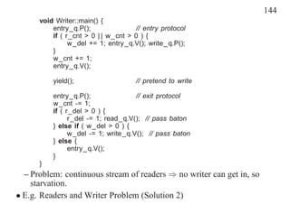 144
      void Writer::main() {
          entry_q.P();               // entry protocol
          if ( r_cnt > 0 | | w_cnt > 0 ) {
                w_del += 1; entry_q.V(); write_q.P();
          }
          w_cnt += 1;
          entry_q.V();

          yield();                   // pretend to write

          entry_q.P();               // exit protocol
          w_cnt -= 1;
          if ( r_del > 0 ) {
                r_del -= 1; read_q.V(); // pass baton
          } else if ( w_del > 0 ) {
                w_del -= 1; write_q.V(); // pass baton
          } else {
                entry_q.V();
          }
      }
  – Problem: continuous stream of readers ⇒ no writer can get in, so
    starvation.
• E.g. Readers and Writer Problem (Solution 2)
 