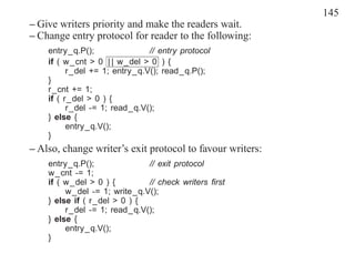 145
– Give writers priority and make the readers wait.
– Change entry protocol for reader to the following:
    entry_q.P();               // entry protocol
    if ( w_cnt > 0 | | w_del > 0 ) {
          r_del += 1; entry_q.V(); read_q.P();
    }
    r_cnt += 1;
    if ( r_del > 0 ) {
          r_del -= 1; read_q.V();
    } else {
          entry_q.V();
    }
– Also, change writer’s exit protocol to favour writers:
    entry_q.P();              // exit protocol
    w_cnt -= 1;
    if ( w_del > 0 ) {        // check writers ﬁrst
         w_del -= 1; write_q.V();
    } else if ( r_del > 0 ) {
         r_del -= 1; read_q.V();
    } else {
         entry_q.V();
    }
 