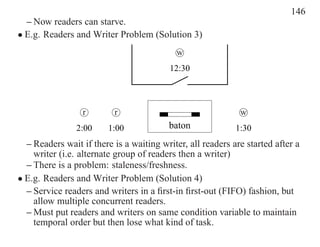 146
  – Now readers can starve.
• E.g. Readers and Writer Problem (Solution 3)
                                           w
                                          12:30




                 r        r                                  w
                2:00     1:00            baton              1:30
  – Readers wait if there is a waiting writer, all readers are started after a
    writer (i.e. alternate group of readers then a writer)
  – There is a problem: staleness/freshness.
• E.g. Readers and Writer Problem (Solution 4)
  – Service readers and writers in a ﬁrst-in ﬁrst-out (FIFO) fashion, but
    allow multiple concurrent readers.
  – Must put readers and writers on same condition variable to maintain
    temporal order but then lose what kind of task.
 