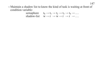 147
– Maintain a shadow list to know the kind of task is waiting at front of
  condition variable:
               semaphore     t0 → t1 → t2 → t3 → t4 → . . .
               shadow-list w → r → w → r → r → . . .
 