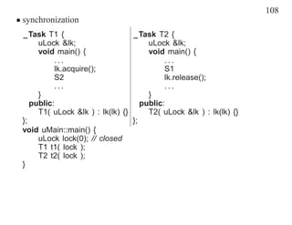 108
• synchronization
 _Task T1 {                       _Task T2 {
      uLock &lk;                       uLock &lk;
      void main() {                    void main() {
           ...                              ...
           lk.acquire();                    S1
           S2                               lk.release();
           ...                              ...
      }                                }
    public:                          public:
      T1( uLock &lk ) : lk(lk) {}      T2( uLock &lk ) : lk(lk) {}
 };                               };
 void uMain::main() {
      uLock lock(0); // closed
      T1 t1( lock );
      T2 t2( lock );
 }
 