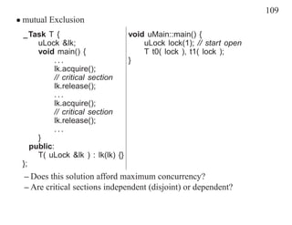 109
• mutual Exclusion
 _Task T {                       void uMain::main() {
      uLock &lk;                     uLock lock(1); // start open
      void main() {                  T t0( lock ), t1( lock );
           ...                   }
           lk.acquire();
           // critical section
           lk.release();
           ...
           lk.acquire();
           // critical section
           lk.release();
           ...
      }
    public:
      T( uLock &lk ) : lk(lk) {}
 };
  – Does this solution afford maximum concurrency?
  – Are critical sections independent (disjoint) or dependent?
 
