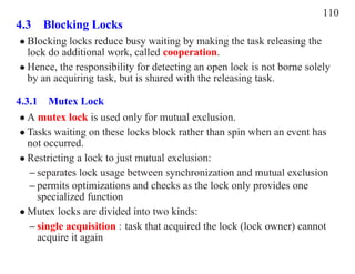110
4.3 Blocking Locks
• Blocking locks reduce busy waiting by making the task releasing the
  lock do additional work, called cooperation.
• Hence, the responsibility for detecting an open lock is not borne solely
  by an acquiring task, but is shared with the releasing task.

4.3.1 Mutex Lock
 • A mutex lock is used only for mutual exclusion.
 • Tasks waiting on these locks block rather than spin when an event has
   not occurred.
 • Restricting a lock to just mutual exclusion:
   – separates lock usage between synchronization and mutual exclusion
   – permits optimizations and checks as the lock only provides one
     specialized function
 • Mutex locks are divided into two kinds:
   – single acquisition : task that acquired the lock (lock owner) cannot
     acquire it again
 
