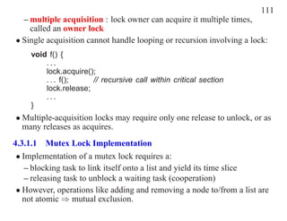 111
  – multiple acquisition : lock owner can acquire it multiple times,
    called an owner lock
• Single acquisition cannot handle looping or recursion involving a lock:
     void f() {
         ...
         lock.acquire();
         . . . f();    // recursive call within critical section
         lock.release;
         ...
     }
• Multiple-acquisition locks may require only one release to unlock, or as
  many releases as acquires.
4.3.1.1 Mutex Lock Implementation
 • Implementation of a mutex lock requires a:
    – blocking task to link itself onto a list and yield its time slice
    – releasing task to unblock a waiting task (cooperation)
 • However, operations like adding and removing a node to/from a list are
   not atomic ⇒ mutual exclusion.
 