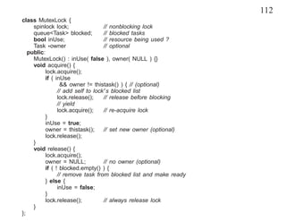 112
class MutexLock {
     spinlock lock;                // nonblocking lock
     queue<Task> blocked;          // blocked tasks
     bool inUse;                   // resource being used ?
     Task *owner                   // optional
   public:
     MutexLock() : inUse( false ), owner( NULL ) {}
     void acquire() {
          lock.acquire();
          if ( inUse
                 && owner != thistask() ) { // (optional)
                // add self to lock’s blocked list
                lock.release();    // release before blocking
                // yield
                lock.acquire();    // re-acquire lock
          }
          inUse = true;
          owner = thistask();      // set new owner (optional)
          lock.release();
     }
     void release() {
          lock.acquire();
          owner = NULL;            // no owner (optional)
          if ( ! blocked.empty() ) {
                // remove task from blocked list and make ready
          } else {
                inUse = false;
          }
          lock.release();          // always release lock
     }
};
 