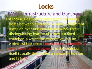 Locks 
(Water Infrastructure and transport.) 
• A lock is a device for raising and lowering 
boats between stretches of water of different 
levels on river and canal waterways. The 
distinguishing feature of a lock is a fixed 
chamber in which the water level can be 
varied; whereas in a caisson lock, a boat lift, or 
on a canal inclined plane, it is the chamber 
itself (usually then called a caisson) that rises 
and falls. 
 