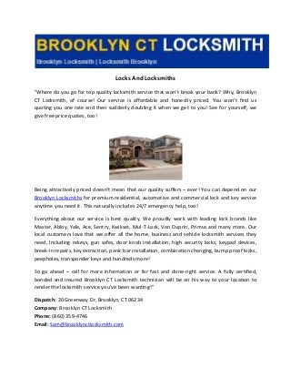 Locks And Locksmiths
"Where do you go for top quality locksmith service that won’t break your bank? Why, Brooklyn
CT Locksmith, of course! Our service is affordable and honestly priced. You won’t find us
quoting you one rate and then suddenly doubling it when we get to you! See for yourself; we
give free price quotes, too!
Being attractively priced doesn’t mean that our quality suffers – ever! You can depend on our
Brooklyn Locksmiths for premium residential, automotive and commercial lock and key service
anytime you need it. This naturally includes 24/7 emergency help, too!
Everything about our service is best quality. We proudly work with leading lock brands like
Master, Abloy, Yale, Ace, Sentry, Kwikset, Mul-T-Lock, Von Duprin, Primus and many more. Our
local customers love that we offer all the home, business and vehicle locksmith services they
need, including rekeys, gun safes, door knob installation, high security locks, keypad devices,
break-in repairs, key extraction, panic bar installation, combination changing, bump proof locks,
peepholes, transponder keys and hundreds more!
So go ahead – call for more information or for fast and done-right service. A fully certified,
bonded and insured Brooklyn CT Locksmith technician will be on his way to your location to
render the locksmith service you’ve been wanting!"
Dispatch: 20 Greenway Dr, Brooklyn, CT 06234
Company: Brooklyn CT Locksmith
Phone: (860) 359-4746
Email: Sam@brooklynctlocksmith.com
 