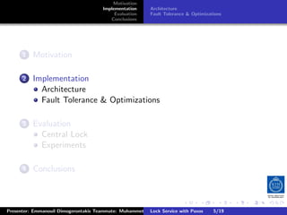 Motivation
                                       Implementation      Architecture
                                            Evaluation     Fault Tolerance & Optimizations
                                          Conclusions




        .
     . . Motivation
       1


        .
     . . Implementation
       2
           Architecture
           Fault Tolerance & Optimizations

        .
     . . Evaluation
       3
           Central Lock
           Experiments

        .
     . . Conclusions
       4




                                                                         .      .       .         .         .   .
                                                                                                            C
Presenter: Emmanouil Dimogerontakis Teammate: Muhammet Orazov Service with Johan Montelius
                                                        Lock Supervisor: Paxos      5/19     CC       BY:
 