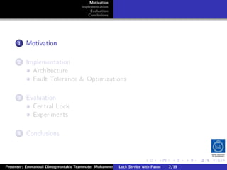 Motivation
                                       Implementation
                                            Evaluation
                                          Conclusions




        .
     . . Motivation
       1


        .
     . . Implementation
       2
           Architecture
           Fault Tolerance & Optimizations

        .
     . . Evaluation
       3
           Central Lock
           Experiments

        .
     . . Conclusions
       4




                                                                        .      .       .          .         .   .
                                                                                                            C
Presenter: Emmanouil Dimogerontakis Teammate: Muhammet Orazov Service with Johan Montelius
                                                        Lock Supervisor: Paxos      2/19     CC       BY:
 