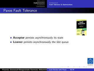 Motivation
                                        Implementation     Architecture
                                             Evaluation    Fault Tolerance & Optimizations
                                           Conclusions



. Paxos Fault Tolerance




              Acceptor persists asynchronously its state
              Learner persists asynchronously the slot queue




                                                                         .      .       .          .         .   .
                                                                                                             C
 Presenter: Emmanouil Dimogerontakis Teammate: Muhammet Orazov Service with Johan Montelius
                                                         Lock Supervisor: Paxos      10/19    CC       BY:
 
