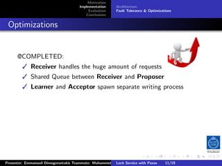 Motivation
                                        Implementation     Architecture
                                             Evaluation    Fault Tolerance & Optimizations
                                           Conclusions



. Optimizations


       @COMPLETED:
           Receiver handles the huge amount of requests
           Shared Queue between Receiver and Proposer
           Learner and Acceptor spawn separate writing process




                                                                         .      .       .          .         .   .
                                                                                                             C
 Presenter: Emmanouil Dimogerontakis Teammate: Muhammet Orazov Service with Johan Montelius
                                                         Lock Supervisor: Paxos      11/19    CC       BY:
 