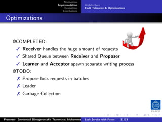 Motivation
                                        Implementation     Architecture
                                             Evaluation    Fault Tolerance  Optimizations
                                           Conclusions



. Optimizations


       @COMPLETED:
           Receiver handles the huge amount of requests
           Shared Queue between Receiver and Proposer
           Learner and Acceptor spawn separate writing process
       @TODO:
           Propose lock requests in batches
           Leader
           Garbage Collection



                                                                         .      .       .          .         .   .
                                                                                                             C
 Presenter: Emmanouil Dimogerontakis Teammate: Muhammet Orazov Service with Johan Montelius
                                                         Lock Supervisor: Paxos      11/19    CC       BY:
 