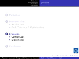 Motivation
                                       Implementation     Central Lock
                                            Evaluation    Experiments
                                          Conclusions




        .
     . . Motivation
       1


        .
     . . Implementation
       2
           Architecture
           Fault Tolerance  Optimizations

        .
     . . Evaluation
       3
           Central Lock
           Experiments

        .
     . . Conclusions
       4




                                                                         .     .      .           .         .   .
                                                                                                            C
Presenter: Emmanouil Dimogerontakis Teammate: Muhammet Orazov Service with Johan Montelius
                                                        Lock Supervisor: Paxos      12/19    CC       BY:
 