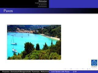 Motivation
                                        Implementation
                                             Evaluation
                                           Conclusions



. Paxos




                                                                         .      .       .          .         .   .
                                                                                                             C
 Presenter: Emmanouil Dimogerontakis Teammate: Muhammet Orazov Service with Johan Montelius
                                                         Lock Supervisor: Paxos      3/19     CC       BY:
 