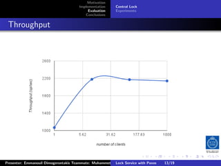 Motivation
                                        Implementation     Central Lock
                                             Evaluation    Experiments
                                           Conclusions



. Throughput




                                                                          .     .      .           .         .   .
                                                                                                             C
 Presenter: Emmanouil Dimogerontakis Teammate: Muhammet Orazov Service with Johan Montelius
                                                         Lock Supervisor: Paxos      13/19    CC       BY:
 