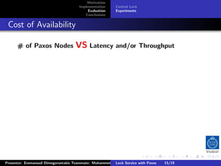 Motivation
                                        Implementation     Central Lock
                                             Evaluation    Experiments
                                           Conclusions



. Cost of Availability
       # of Paxos Nodes               VS Latency and/or Throughput




                                                                          .     .      .           .         .   .
                                                                                                             C
 Presenter: Emmanouil Dimogerontakis Teammate: Muhammet Orazov Service with Johan Montelius
                                                         Lock Supervisor: Paxos      15/19    CC       BY:
 