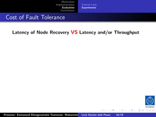 Motivation
                                        Implementation     Central Lock
                                             Evaluation    Experiments
                                           Conclusions



. Cost of Fault Tolerance
       Latency of Node Recovery VS Latency and/or Throughput




                                                                          .     .      .           .         .   .
                                                                                                             C
 Presenter: Emmanouil Dimogerontakis Teammate: Muhammet Orazov Service with Johan Montelius
                                                         Lock Supervisor: Paxos      16/19    CC       BY:
 