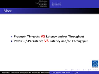 Motivation
                                        Implementation     Central Lock
                                             Evaluation    Experiments
                                           Conclusions



. More




              Proposer Timeouts VS Latency and/or Throughput
              Paxos +/-Persistence VS Latency and/or Throughput




                                                                          .     .      .           .         .   .
                                                                                                             C
 Presenter: Emmanouil Dimogerontakis Teammate: Muhammet Orazov Service with Johan Montelius
                                                         Lock Supervisor: Paxos      17/19    CC       BY:
 