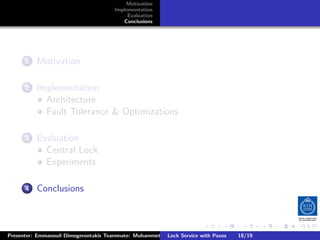 Motivation
                                       Implementation
                                            Evaluation
                                          Conclusions




        .
     . . Motivation
       1


        .
     . . Implementation
       2
           Architecture
           Fault Tolerance  Optimizations

        .
     . . Evaluation
       3
           Central Lock
           Experiments

        .
     . . Conclusions
       4




                                                                        .      .      .           .         .   .
                                                                                                            C
Presenter: Emmanouil Dimogerontakis Teammate: Muhammet Orazov Service with Johan Montelius
                                                        Lock Supervisor: Paxos      18/19    CC       BY:
 