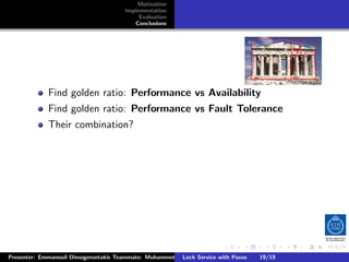 Motivation
                                       Implementation
                                            Evaluation
                                          Conclusions




             Find golden ratio: Performance vs Availability
             Find golden ratio: Performance vs Fault Tolerance
             Their combination?




                                                                        .      .      .           .         .   .
                                                                                                            C
Presenter: Emmanouil Dimogerontakis Teammate: Muhammet Orazov Service with Johan Montelius
                                                        Lock Supervisor: Paxos      19/19    CC       BY:
 
