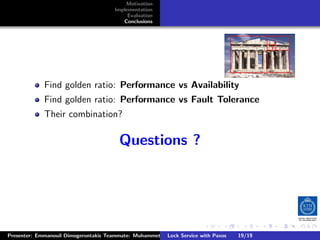 Motivation
                                       Implementation
                                            Evaluation
                                          Conclusions




             Find golden ratio: Performance vs Availability
             Find golden ratio: Performance vs Fault Tolerance
             Their combination?

                                         Questions ?




                                                                        .      .      .           .         .   .
                                                                                                            C
Presenter: Emmanouil Dimogerontakis Teammate: Muhammet Orazov Service with Johan Montelius
                                                        Lock Supervisor: Paxos      19/19    CC       BY:
 